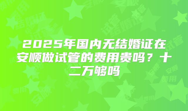 2025年国内无结婚证在安顺做试管的费用贵吗？十二万够吗
