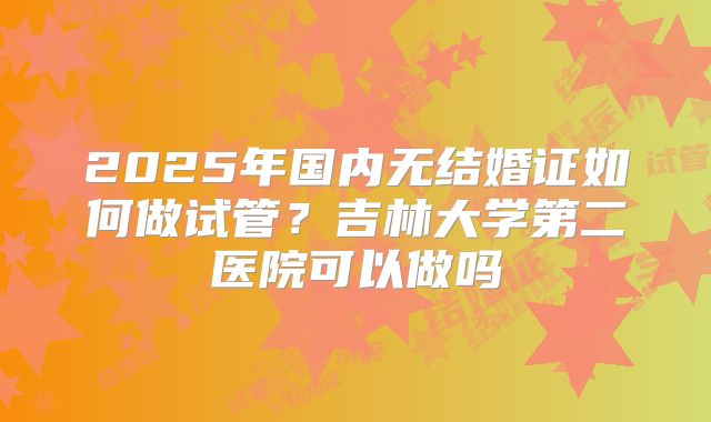 2025年国内无结婚证如何做试管？吉林大学第二医院可以做吗