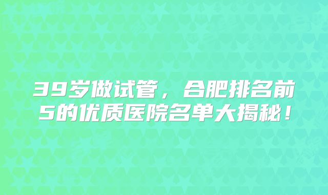 39岁做试管,合肥排名前5的优质医院名单大揭秘!