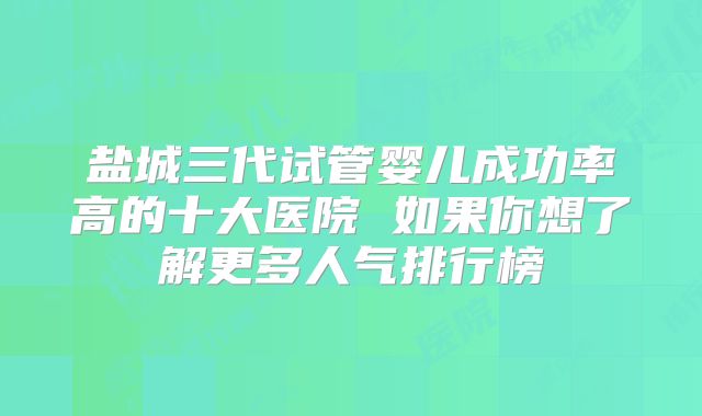 盐城三代试管婴儿成功率高的十大医院 如果你想了解更多人气排行榜