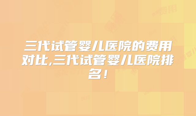 三代试管婴儿医院的费用对比,三代试管婴儿医院排名！