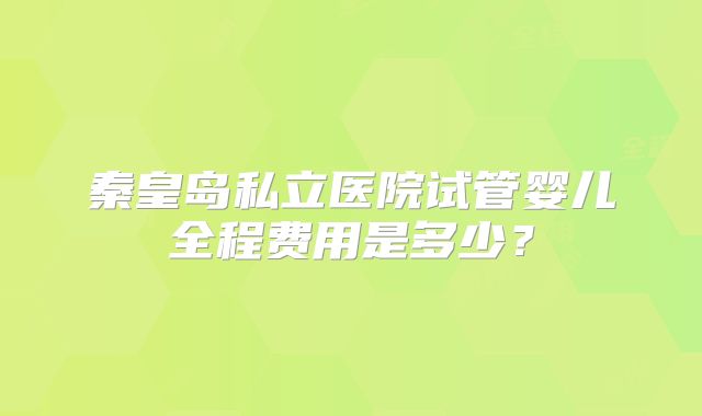 秦皇岛私立医院试管婴儿全程费用是多少？