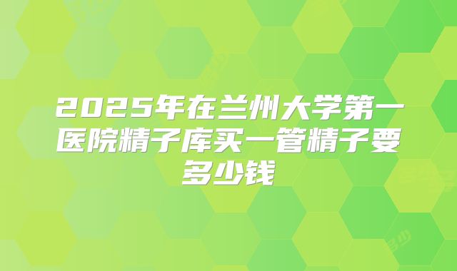 2025年在兰州大学第一医院精子库买一管精子要多少钱