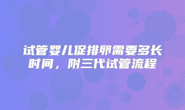 试管婴儿促排卵需要多长时间,附三代试管流程