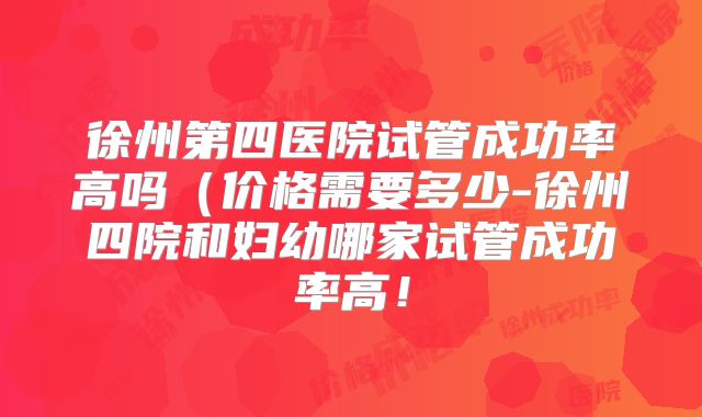 徐州第四医院试管成功率高吗(价格需要多少-徐州四院和妇幼哪家试管成功率高!