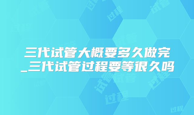 三代试管大概要多久做完_三代试管过程要等很久吗