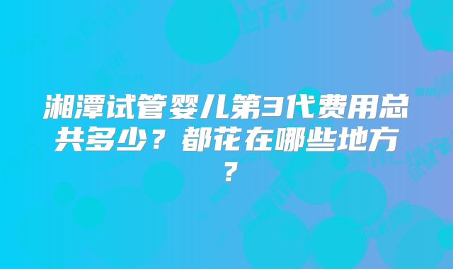 湘潭试管婴儿第3代费用总共多少?都花在哪些地方?