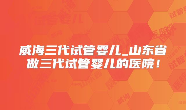 威海三代试管婴儿_山东省做三代试管婴儿的医院！