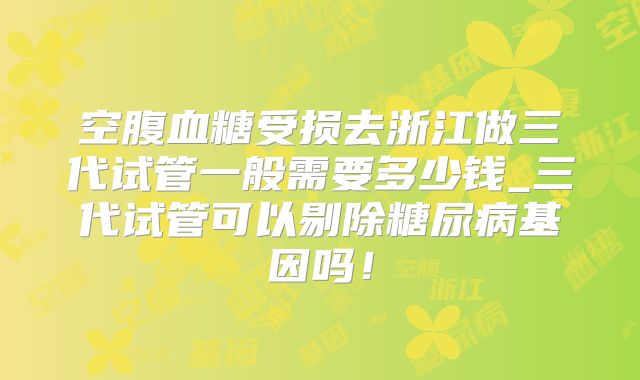 空腹血糖受损去浙江做三代试管一般需要多少钱_三代试管可以剔除糖尿病基因吗！
