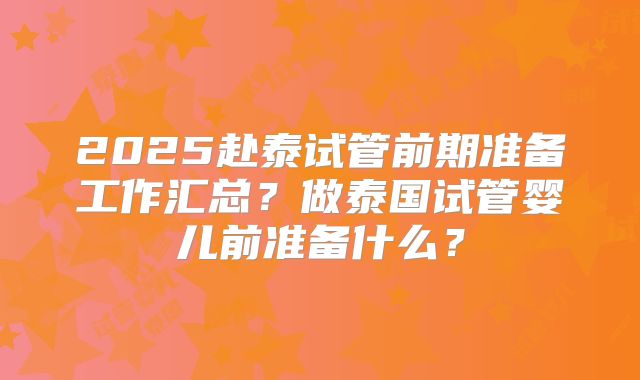 2025赴泰试管前期准备工作汇总？做泰国试管婴儿前准备什么？