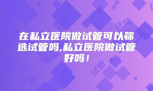 在私立医院做试管可以筛选试管吗,私立医院做试管好吗！