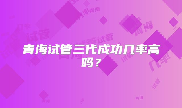 青海试管三代成功几率高吗?