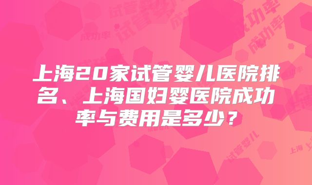 上海20家试管婴儿医院排名、上海国妇婴医院成功率与费用是多少？