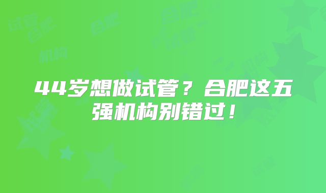 44岁想做试管？合肥这五强机构别错过！