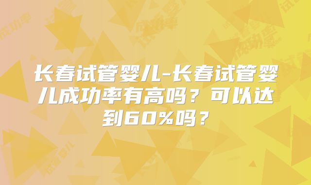 长春试管婴儿-长春试管婴儿成功率有高吗？可以达到60%吗？