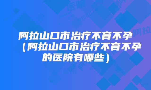 阿拉山口市治疗不育不孕（阿拉山口市治疗不育不孕的医院有哪些）