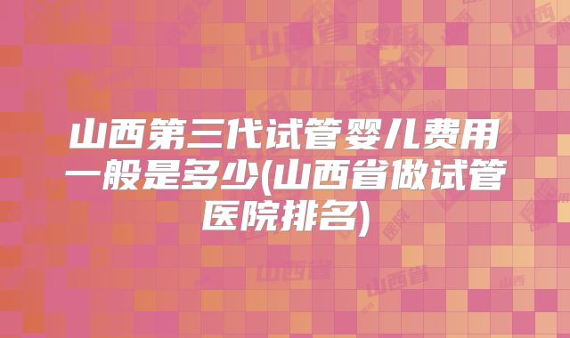 山西第三代试管婴儿费用一般是多少(山西省做试管医院排名)