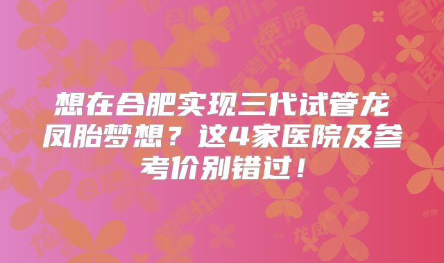 想在合肥实现三代试管龙凤胎梦想？这4家医院及参考价别错过！