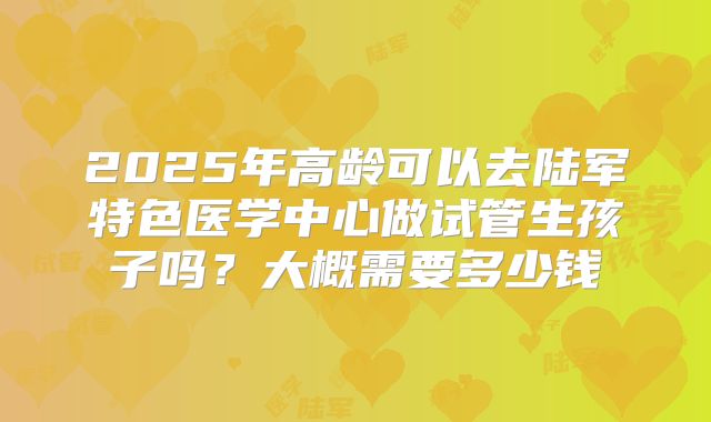 2025年高龄可以去陆军特色医学中心做试管生孩子吗？大概需要多少钱