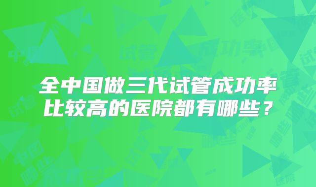 全中国做三代试管成功率比较高的医院都有哪些？