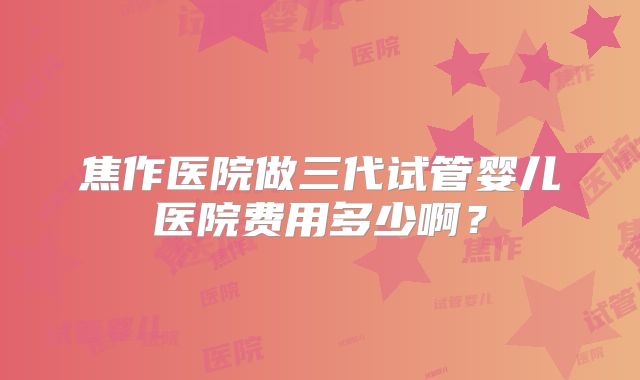 焦作医院做三代试管婴儿医院费用多少啊?
