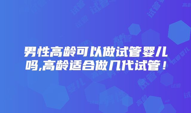 男性高龄可以做试管婴儿吗,高龄适合做几代试管!