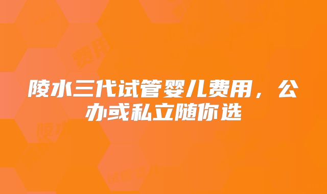 陵水三代试管婴儿费用，公办或私立随你选