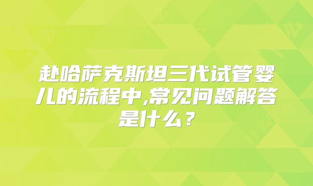 赴哈萨克斯坦三代试管婴儿的流程中,常见问题解答是什么？