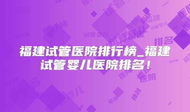 福建试管医院排行榜_福建试管婴儿医院排名!