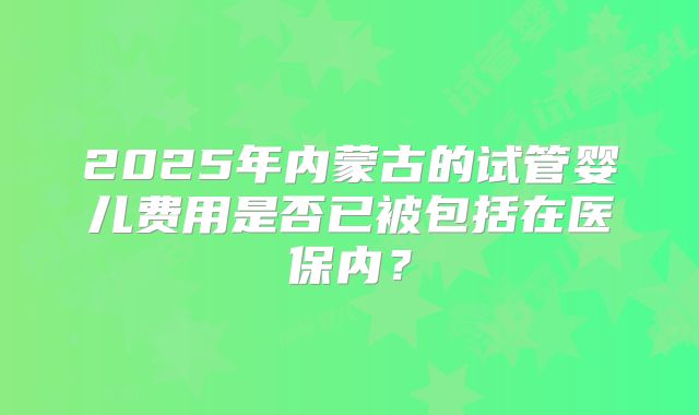 2025年内蒙古的试管婴儿费用是否已被包括在医保内？
