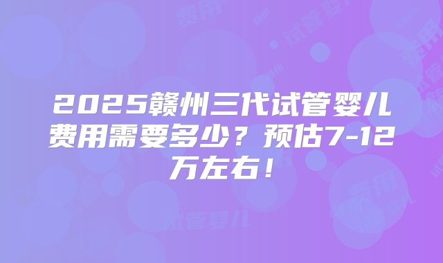 2025赣州三代试管婴儿费用需要多少？预估7-12万左右！