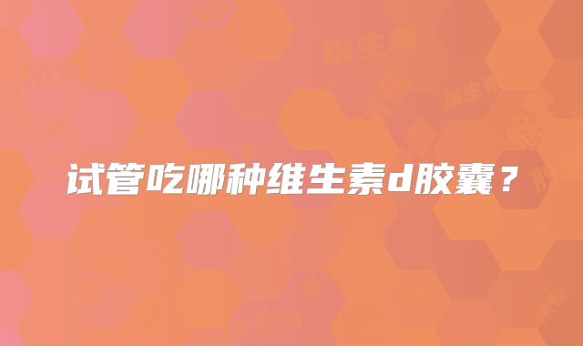 试管吃哪种维生素d胶囊?
