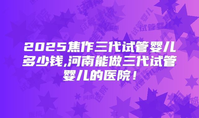 2025焦作三代试管婴儿多少钱,河南能做三代试管婴儿的医院！