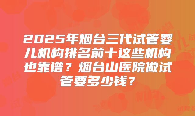 2025年烟台三代试管婴儿机构排名前十这些机构也靠谱？烟台山医院做试管要多少钱？