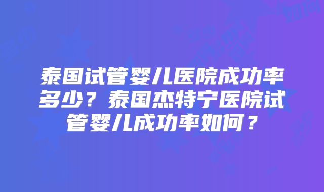 泰国试管婴儿医院成功率多少？泰国杰特宁医院试管婴儿成功率如何？