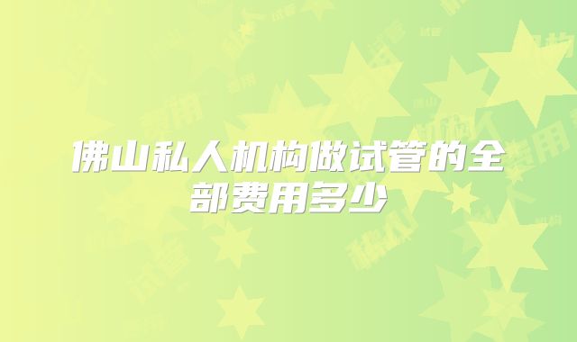 佛山私人机构做试管的全部费用多少