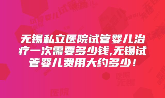 无锡私立医院试管婴儿治疗一次需要多少钱,无锡试管婴儿费用大约多少!