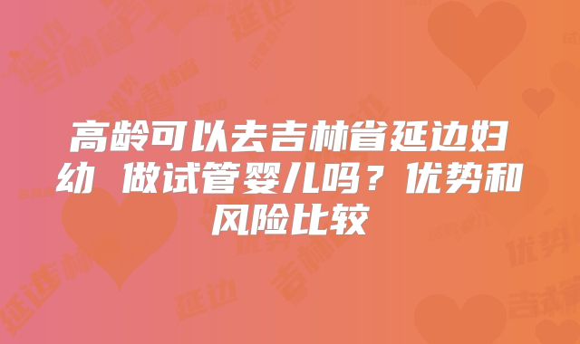 高龄可以去吉林省延边妇幼 做试管婴儿吗？优势和风险比较