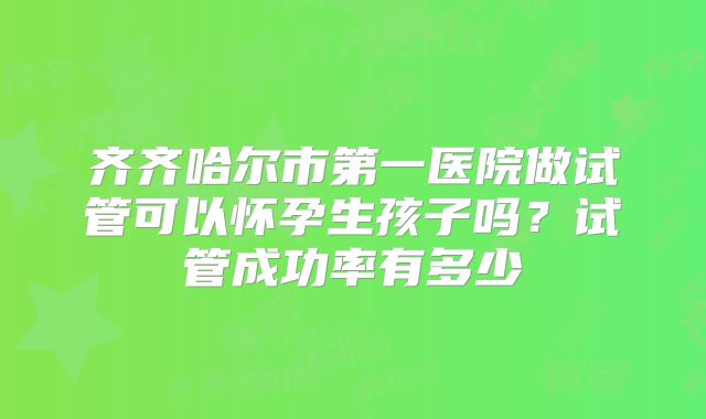 齐齐哈尔市第一医院做试管可以怀孕生孩子吗？试管成功率有多少