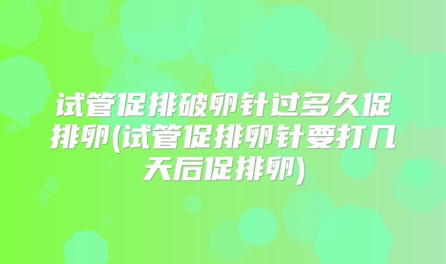 试管促排破卵针过多久促排卵(试管促排卵针要打几天后促排卵)