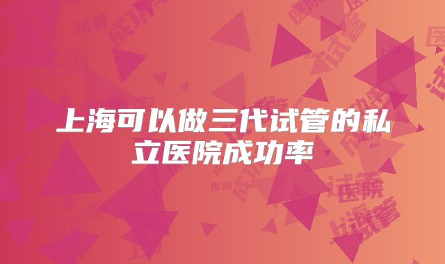 上海可以做三代试管的私立医院成功率