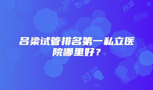 吕梁试管排名第一私立医院哪里好？