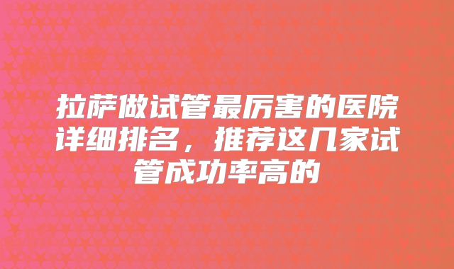 拉萨做试管最厉害的医院详细排名,推荐这几家试管成功率高的