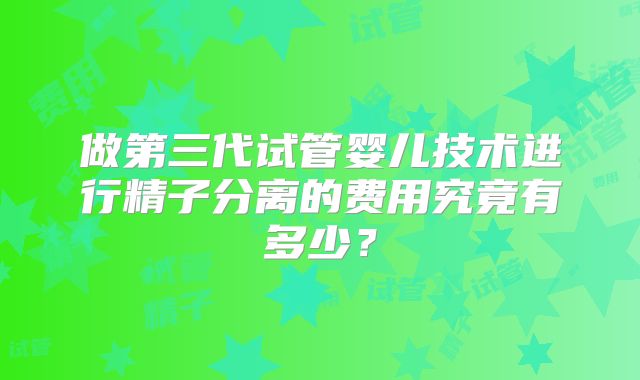 做第三代试管婴儿技术进行精子分离的费用究竟有多少?