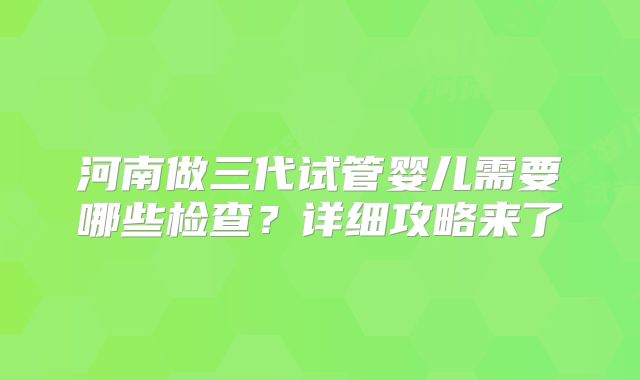 河南做三代试管婴儿需要哪些检查?详细攻略来了