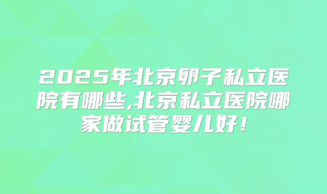 2025年北京卵子私立医院有哪些,北京私立医院哪家做试管婴儿好！