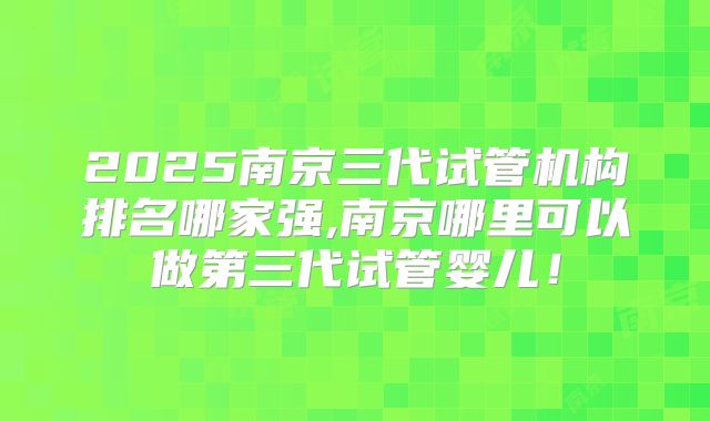 2025南京三代试管机构排名哪家强,南京哪里可以做第三代试管婴儿！