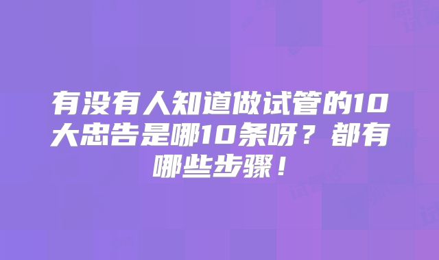 有没有人知道做试管的10大忠告是哪10条呀？都有哪些步骤！