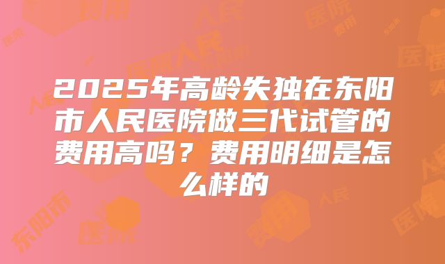 2025年高龄失独在东阳市人民医院做三代试管的费用高吗？费用明细是怎么样的