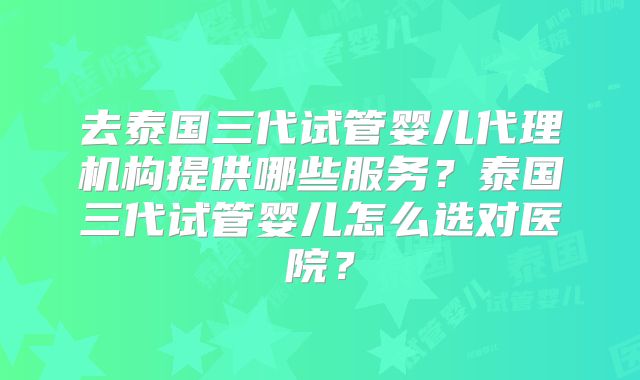 去泰国三代试管婴儿代理机构提供哪些服务?泰国三代试管婴儿怎么选对医院?